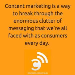 Content marketing is a way to break through the enormous clutter of messaging that we're all faced with as consumers every day.